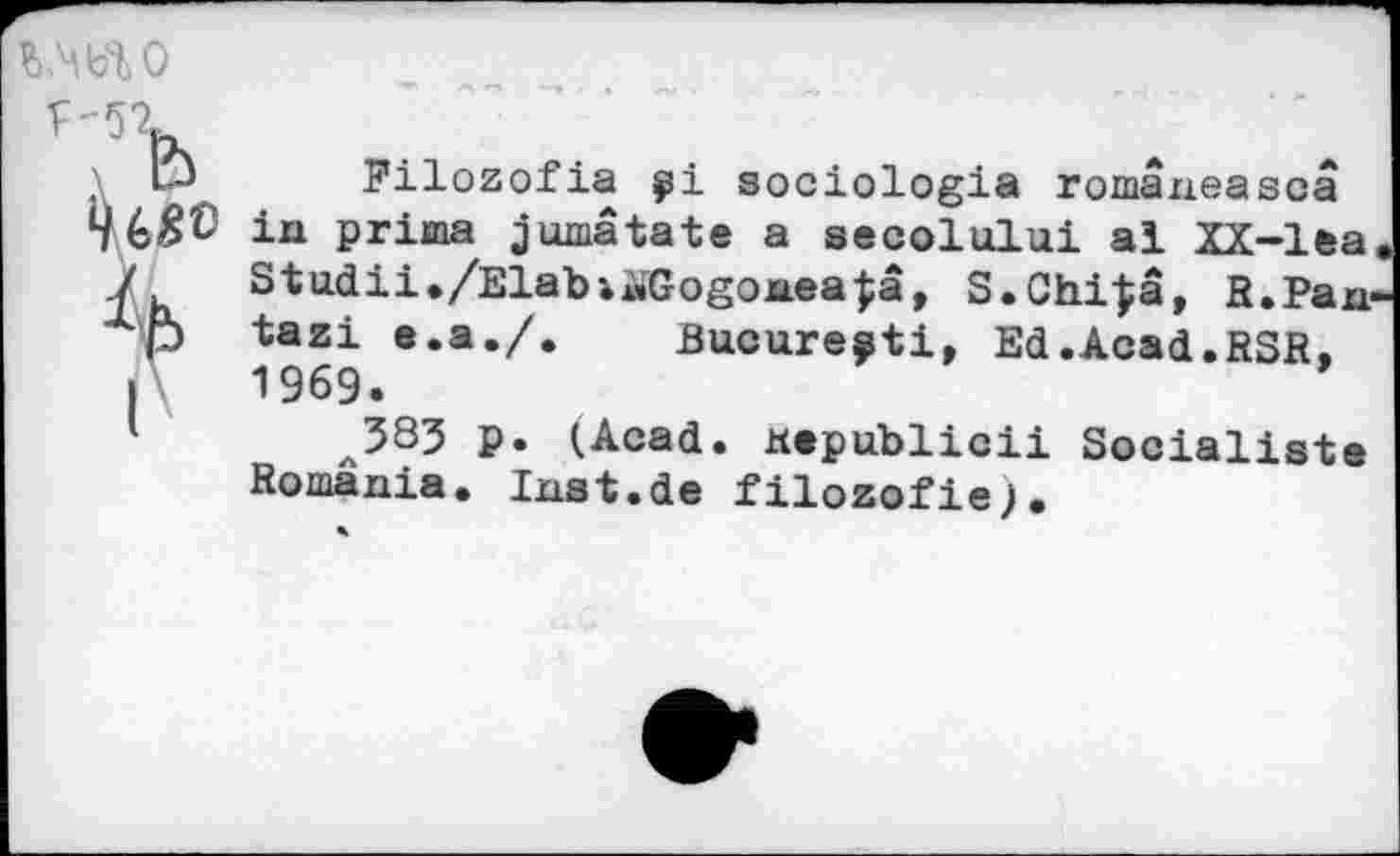 ﻿
Л
Pilozofia sociologia româneascâ in prima jumâtäte a secolului al XX-lea Studii./Elabi^Gogonea|â, S.Chi|â, R,Pan tazi e.a./. Bucure^ti, Ed.Acad.RSR, 1969.
л383 p. (Acad, «epublicii Socialiste Romania. Inst.de filozofie).